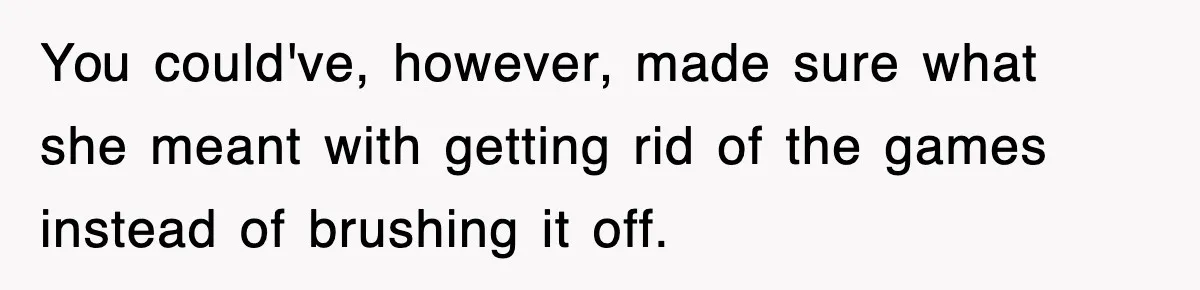 You could've, however, made sure what she meant with getting rid of the games instead of brushing it off.