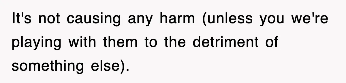 It's not causing any harm (unless you we're playing with them to the detriment of something else).