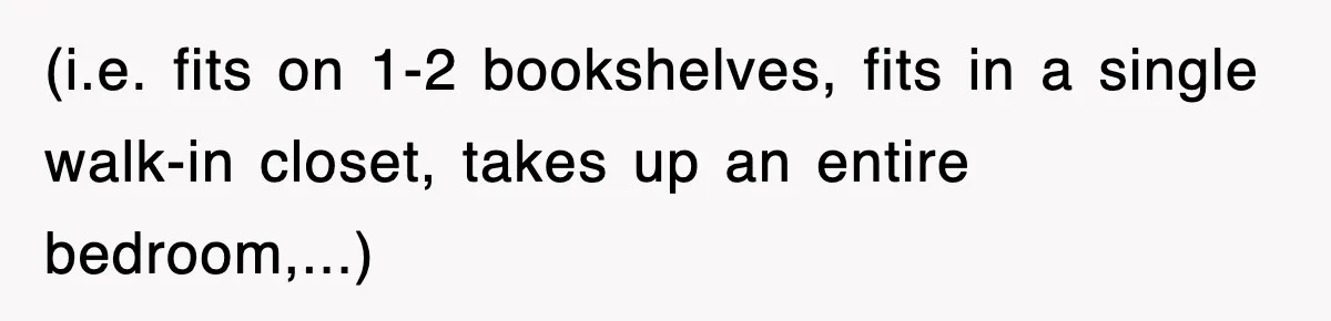 (i.e. fits on 1-2 bookshelves, fits in a single walk-in closet, takes up an entire bedroom,...)