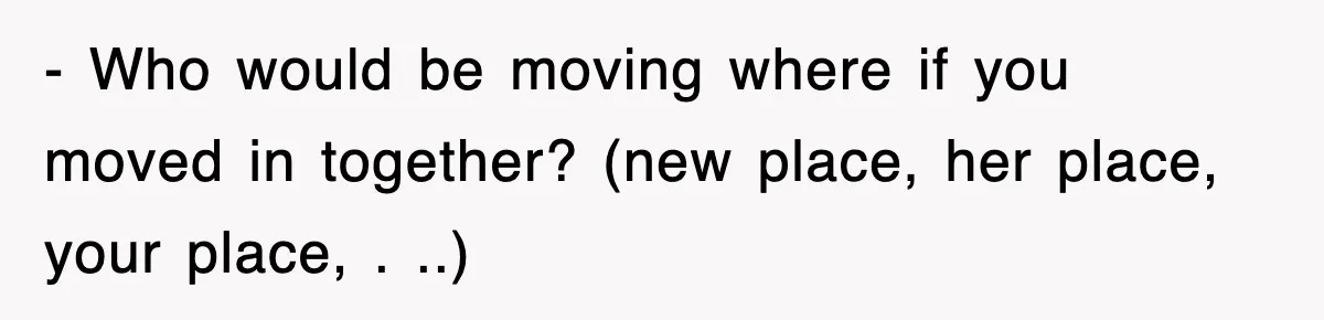- Who would be moving where if you moved in together? (new place, her place, your place, . ..)
