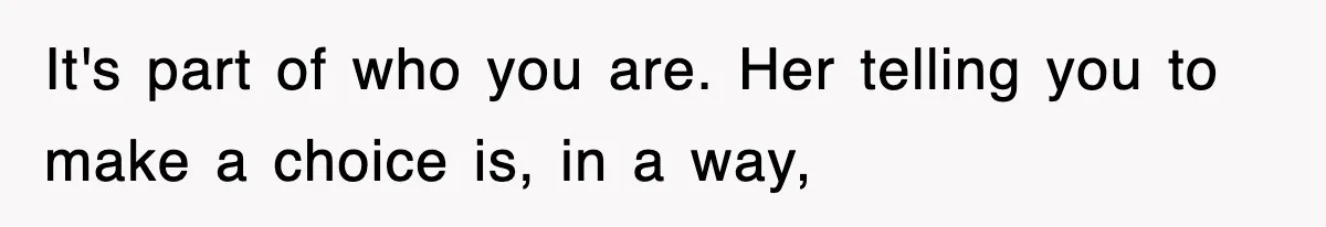 It's part of who you are. Her telling you to make a choice is, in a way,