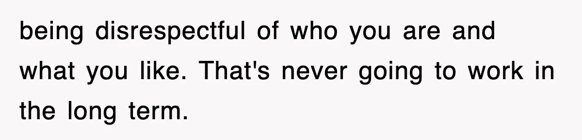 being disrespectful of who you are and what you like. That's never going to work in the long term.
