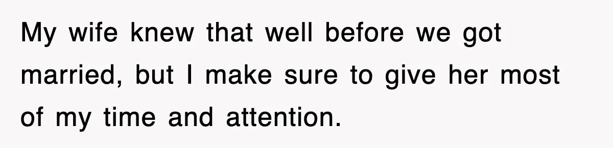 My wife knew that well before we got married, but I make sure to give her most of my time and attention.