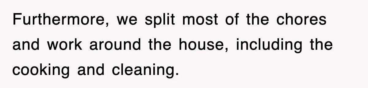 Furthermore, we split most of the chores and work around the house, including the cooking and cleaning.