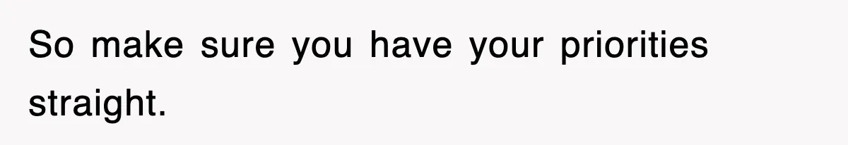 So make sure you have your priorities straight.