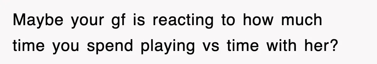 Maybe your gf is reacting to how much time you spend playing vs time with her?