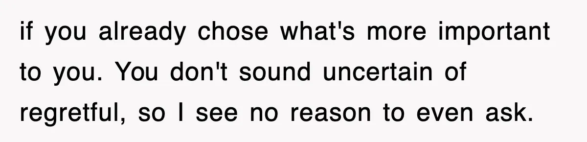 if you already chose what's more important to you. You don't sound uncertain of regretful, so I see no reason to even ask.
