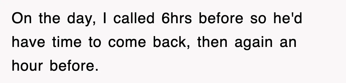 On the day, I called 6hrs before so he'd have time to come back, then again an hour before.