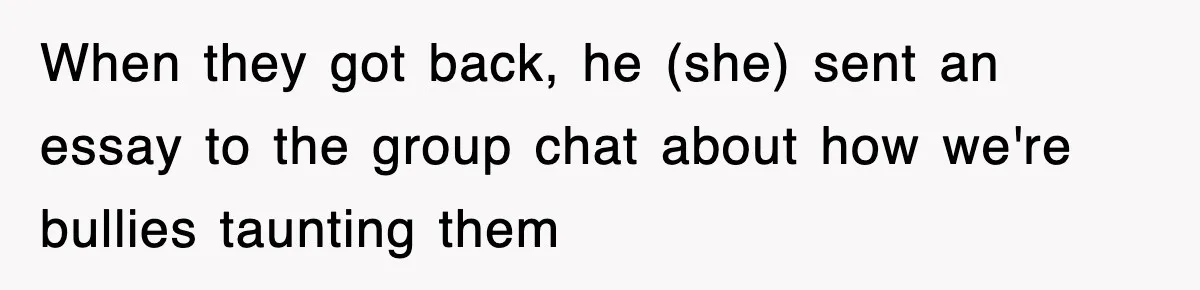 When they got back, he (she) sent an essay to the group chat about how we're bullies taunting them