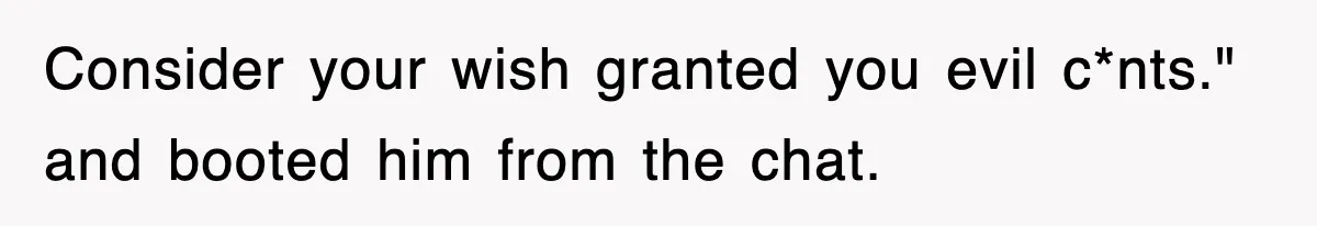 Consider your wish granted you evil c*nts." and booted him from the chat.