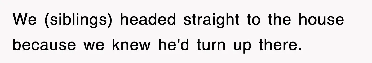 We (siblings) headed straight to the house because we knew he'd turn up there.