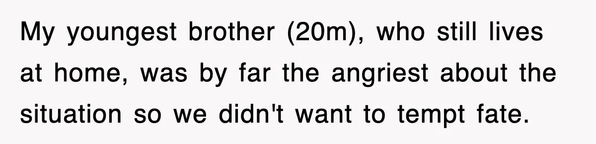 My youngest brother (20m), who still lives at home, was by far the angriest about the situation so we didn't want to tempt fate.