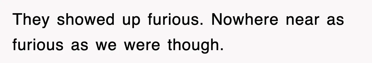 They showed up furious. Nowhere near as furious as we were though.