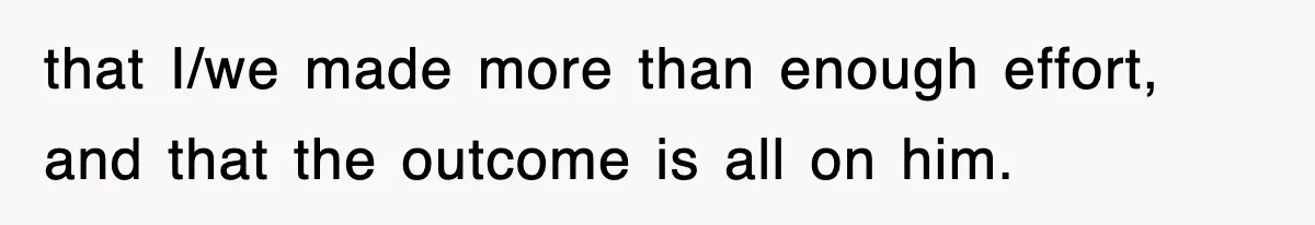 that I/we made more than enough effort, and that the outcome is all on him.