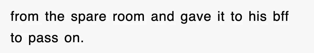from the spare room and gave it to his bff to pass on.