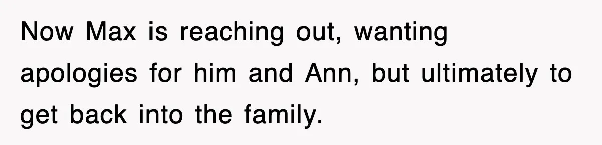 Now Max is reaching out, wanting apologies for him and Ann, but ultimately to get back into the family.