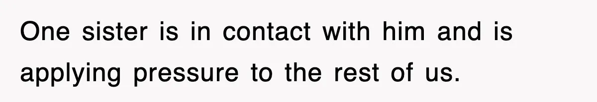 One sister is in contact with him and is applying pressure to the rest of us.