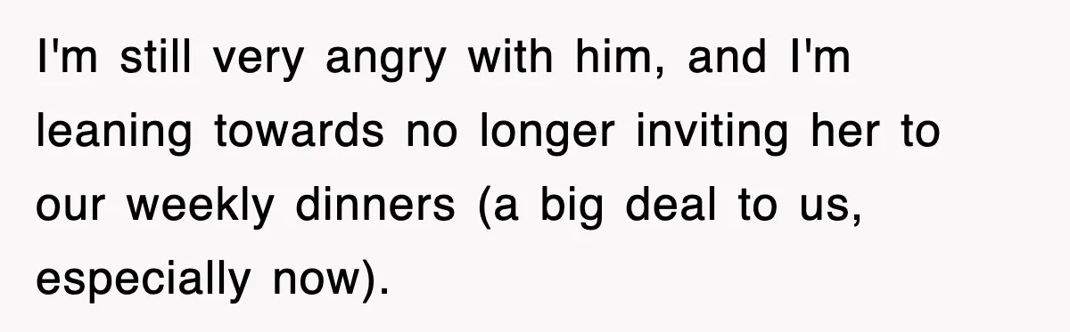 I'm still very angry with him, and I'm leaning towards no longer inviting her to our weekly dinners (a big deal to us, especially now).