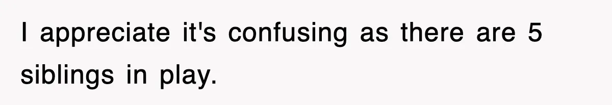 I appreciate it's confusing as there are 5 siblings in play.