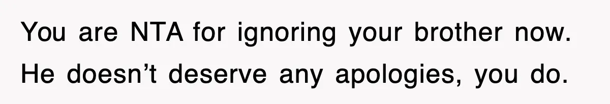 You are NTA for ignoring your brother now. He doesn’t deserve any apologies, you do.