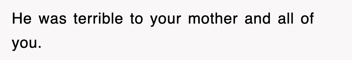 He was terrible to your mother and all of you.
