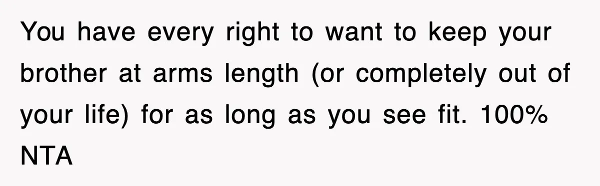 You have every right to want to keep your brother at arms length (or completely out of your life) for as long as you see fit. 100% NTA