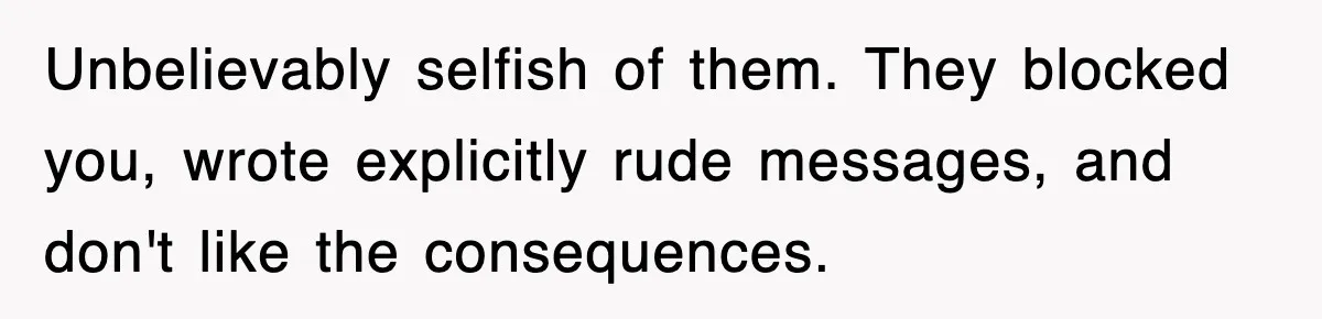 Unbelievably selfish of them. They blocked you, wrote explicitly rude messages, and don't like the consequences.