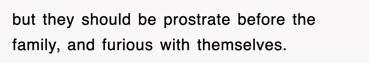 but they should be prostrate before the family, and furious with themselves.
