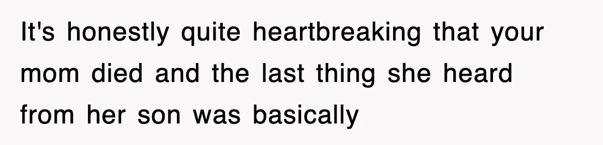 It's honestly quite heartbreaking that your mom died and the last thing she heard from her son was basically