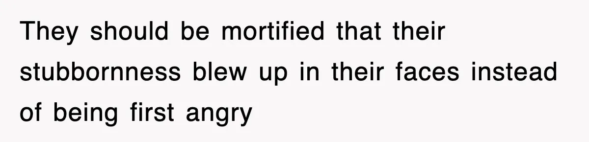 They should be mortified that their stubbornness blew up in their faces instead of being first angry