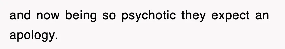and now being so psychotic they expect an apology.
