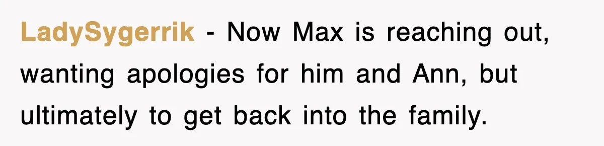 LadySygerrik − Now Max is reaching out, wanting apologies for him and Ann, but ultimately to get back into the family.