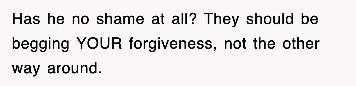 Has he no shame at all? They should be begging YOUR forgiveness, not the other way around.