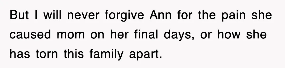 But I will never forgive Ann for the pain she caused mom on her final days, or how she has torn this family apart.