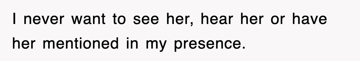 I never want to see her, hear her or have her mentioned in my presence.