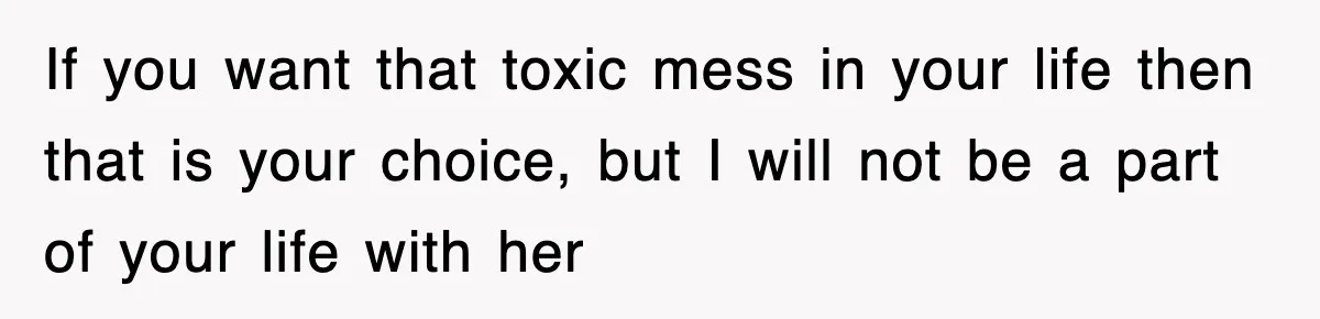If you want that toxic mess in your life then that is your choice, but I will not be a part of your life with her