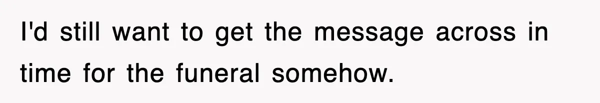 I'd still want to get the message across in time for the funeral somehow.