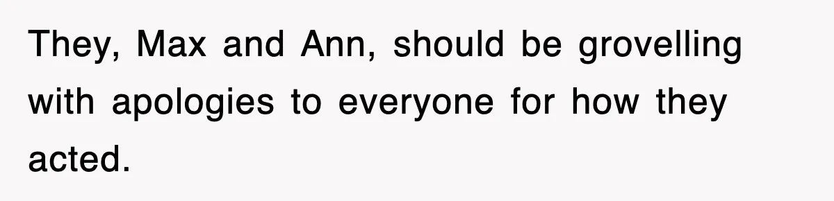 They, Max and Ann, should be grovelling with apologies to everyone for how they acted.