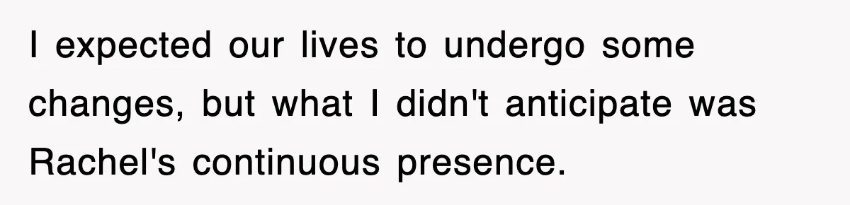 I expected our lives to undergo some changes, but what I didn't anticipate was Rachel's continuous presence.