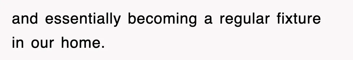 and essentially becoming a regular fixture in our home.