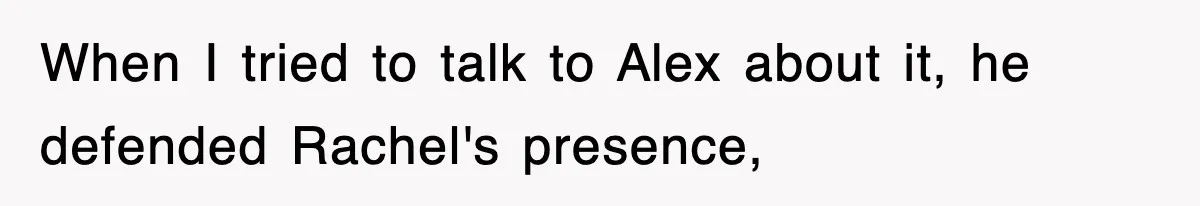 When I tried to talk to Alex about it, he defended Rachel's presence,