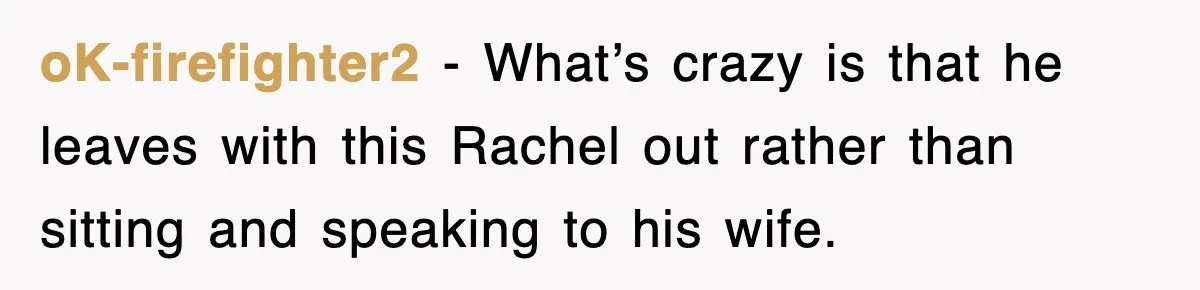 oK-firefighter2 − What’s crazy is that he leaves with this Rachel out rather than sitting and speaking to his wife.