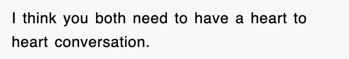 I think you both need to have a heart to heart conversation.