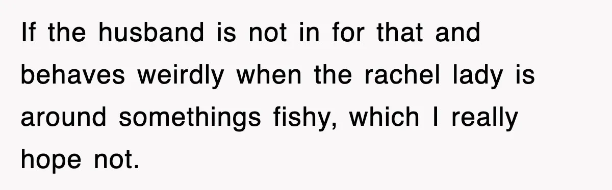 If the husband is not in for that and behaves weirdly when the rachel lady is around somethings fishy, which I really hope not.