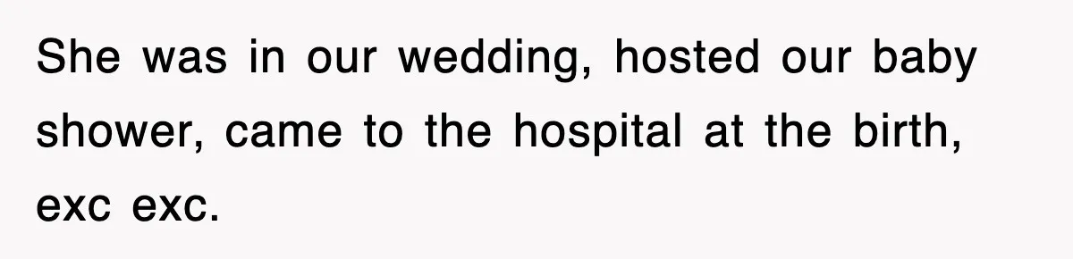 She was in our wedding, hosted our baby shower, came to the hospital at the birth, exc exc.