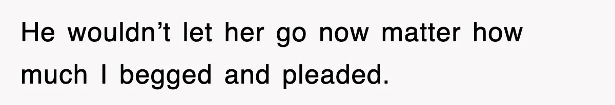 He wouldn’t let her go now matter how much I begged and pleaded.