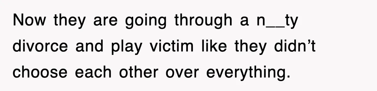 Now they are going through a n__ty divorce and play victim like they didn’t choose each other over everything.