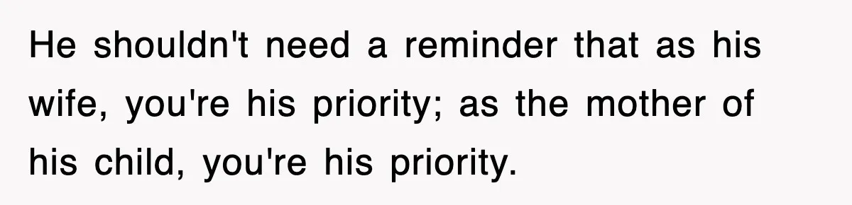He shouldn't need a reminder that as his wife, you're his priority; as the mother of his child, you're his priority.
