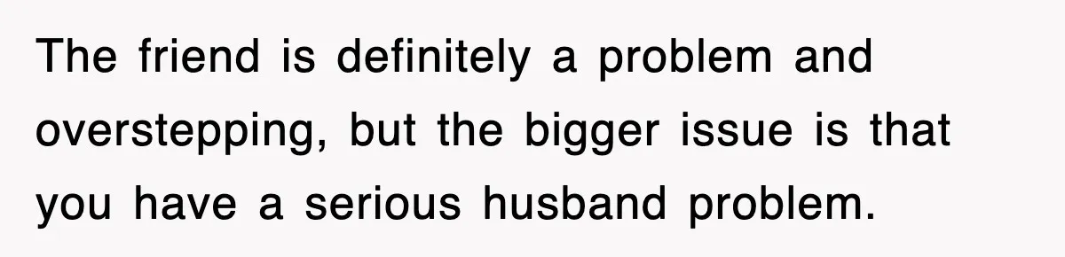 The friend is definitely a problem and overstepping, but the bigger issue is that you have a serious husband problem.