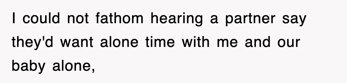 I could not fathom hearing a partner say they'd want alone time with me and our baby alone,